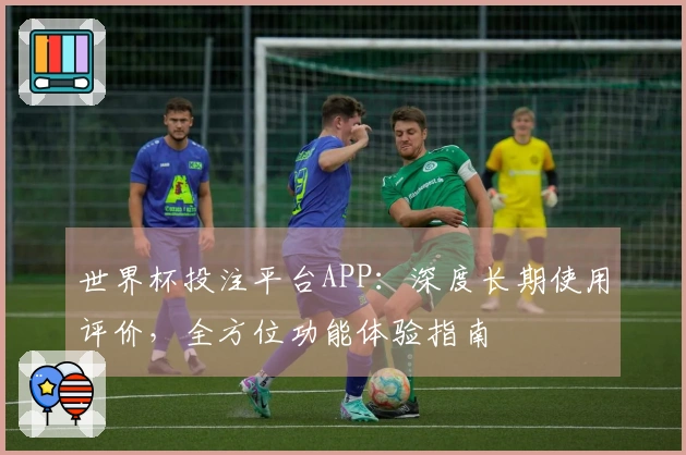 世界杯投注平台APP：深度长期使用评价，全方位功能体验指南