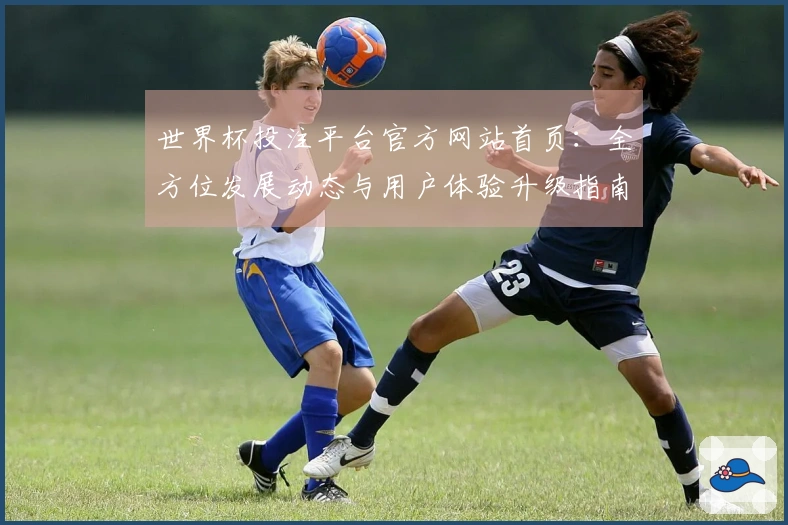 世界杯投注平台官方网站首页：全方位发展动态与用户体验升级指南